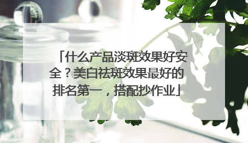 什么产品淡斑效果好安全？美白祛斑效果最好的排名第一，搭配抄作业