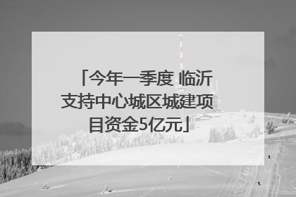 今年一季度 临沂支持中心城区城建项目资金5亿元