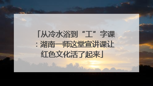 从冷水浴到“工”字课：湖南一师这堂宣讲课让红色文化活了起来