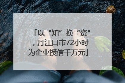 以“知”换“资”，丹江口市72小时为企业授信千万元