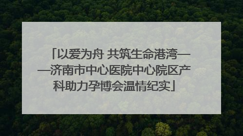 以爱为舟 共筑生命港湾——济南市中心医院中心院区产科助力孕博会温情纪实