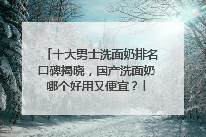 十大男士洗面奶排名口碑揭晓，国产洗面奶哪个好用又便宜？