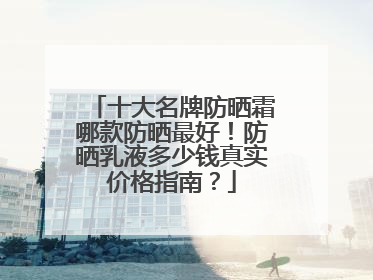 十大名牌防晒霜哪款防晒最好！防晒乳液多少钱真实价格指南？