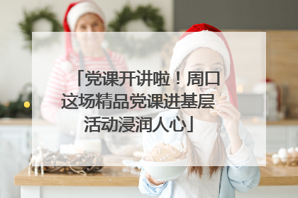 党课开讲啦！周口这场精品党课进基层活动浸润人心
