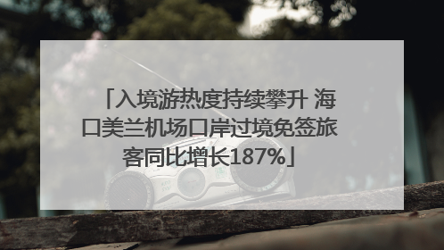 入境游热度持续攀升 海口美兰机场口岸过境免签旅客同比增长187%