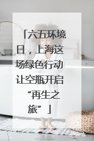 六五环境日，上海这场绿色行动让空瓶开启 “再生之旅”