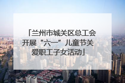 兰州市城关区总工会开展“六一”儿童节关爱职工子女活动