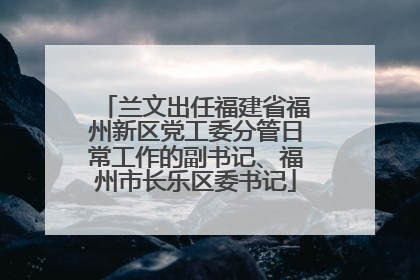 兰文出任福建省福州新区党工委分管日常工作的副书记、福州市长乐区委书记