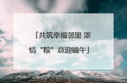 共筑幸福邻里 浓情“粽”意迎端午
