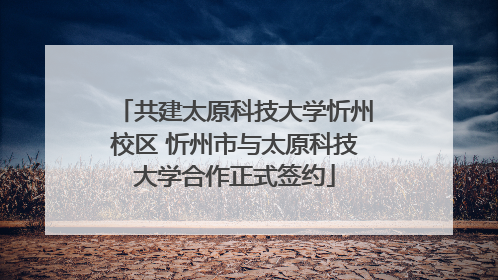 共建太原科技大学忻州校区 忻州市与太原科技大学合作正式签约