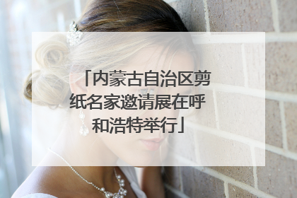 内蒙古自治区剪纸名家邀请展在呼和浩特举行