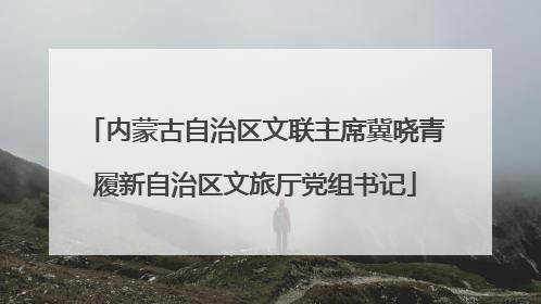 内蒙古自治区文联主席冀晓青履新自治区文旅厅党组书记