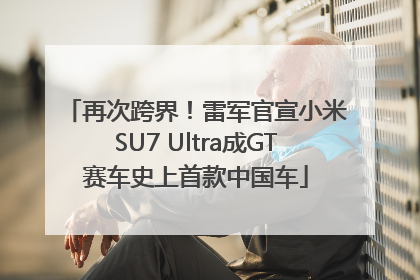 再次跨界！雷军官宣小米SU7 Ultra成GT赛车史上首款中国车