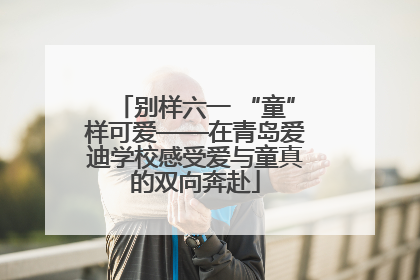 别样六一 “童”样可爱——在青岛爱迪学校感受爱与童真的双向奔赴