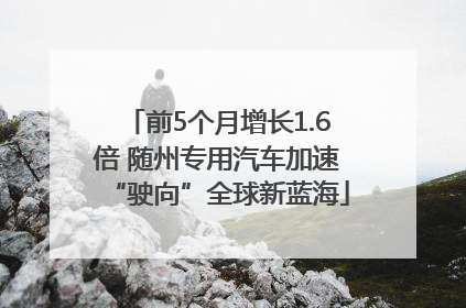 前5个月增长1.6倍 随州专用汽车加速“驶向”全球新蓝海