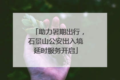 助力暑期出行，石景山公安出入境延时服务开启