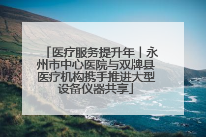 医疗服务提升年丨永州市中心医院与双牌县医疗机构携手推进大型设备仪器共享