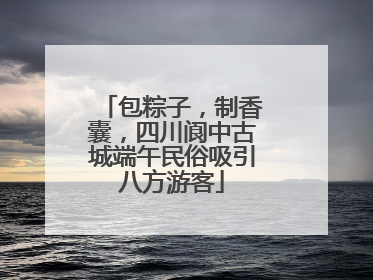 包粽子，制香囊，四川阆中古城端午民俗吸引八方游客