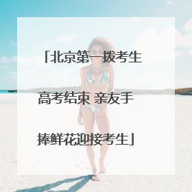 北京第一拨考生高考结束 亲友手捧鲜花迎接考生