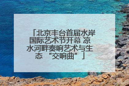 北京丰台首届水岸国际艺术节开幕 凉水河畔奏响艺术与生态 “交响曲”