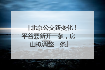北京公交新变化！平谷要新开一条，房山拟调整一条