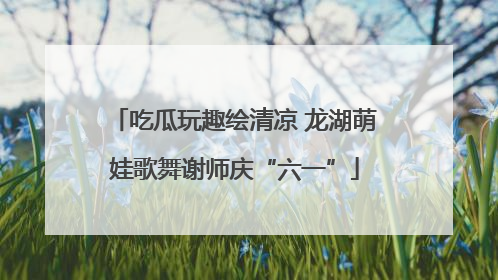 吃瓜玩趣绘清凉 龙湖萌娃歌舞谢师庆“六一”