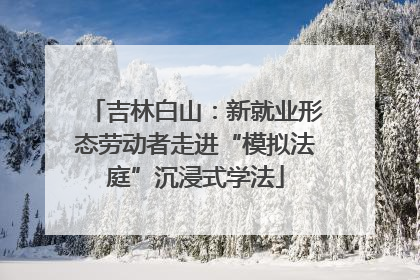 吉林白山：新就业形态劳动者走进“模拟法庭”沉浸式学法