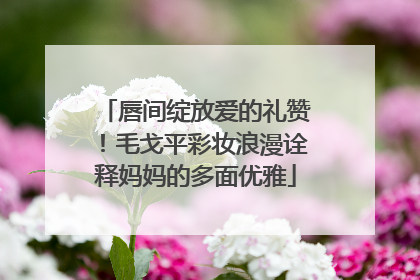 唇间绽放爱的礼赞！毛戈平彩妆浪漫诠释妈妈的多面优雅