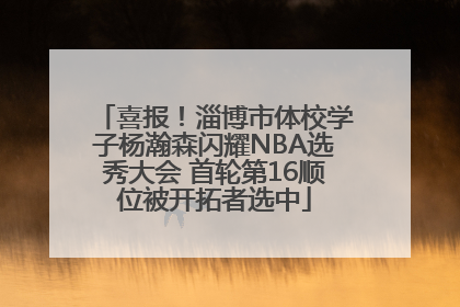喜报！淄博市体校学子杨瀚森闪耀NBA选秀大会 首轮第16顺位被开拓者选中
