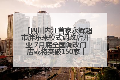 四川内江首家永辉超市胖东来模式调改店开业 7月底全国调改门店或将突破150家丨新经济观察