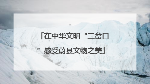 在中华文明“三岔口”感受蔚县文物之美