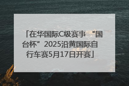 在华国际C级赛事 “国台杯”2025沿黄国际自行车赛5月17日开赛
