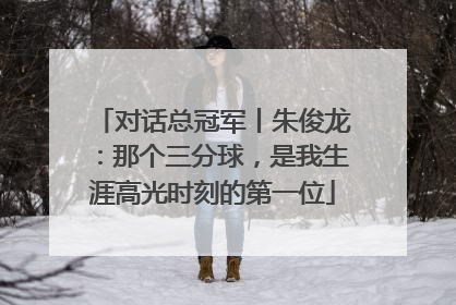 对话总冠军丨朱俊龙：那个三分球，是我生涯高光时刻的第一位