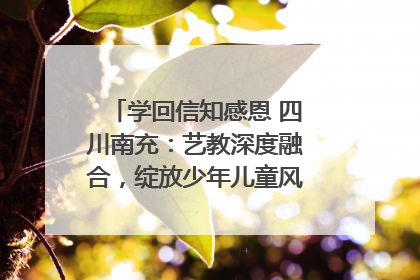 学回信知感恩 四川南充：艺教深度融合，绽放少年儿童风采｜您牵挂的四川