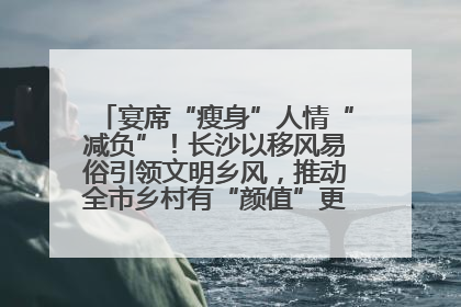 宴席“瘦身”人情“减负”！长沙以移风易俗引领文明乡风，推动全市乡村有“颜值”更显“气质”