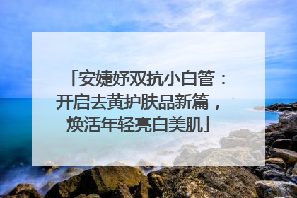 安婕妤双抗小白管：开启去黄护肤品新篇，焕活年轻亮白美肌