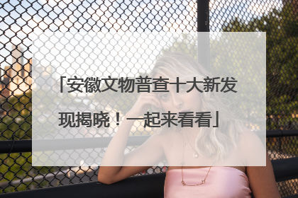 安徽文物普查十大新发现揭晓！一起来看看