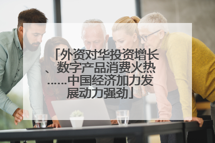 外资对华投资增长、数字产品消费火热……中国经济加力发展动力强劲
