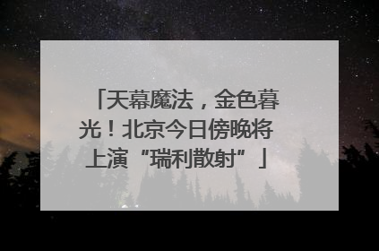 天幕魔法，金色暮光！北京今日傍晚将上演“瑞利散射”