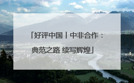 好评中国丨中非合作：典范之路 续写辉煌
