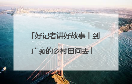 好记者讲好故事丨到广袤的乡村田间去