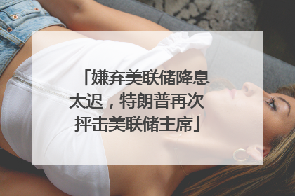 嫌弃美联储降息太迟，特朗普再次抨击美联储主席