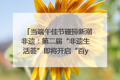 当端午佳节碰撞新潮非遗：第二届“非遗生活荟”即将开启“百young”新章