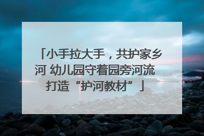 小手拉大手，共护家乡河 幼儿园守着园旁河流打造“护河教材”