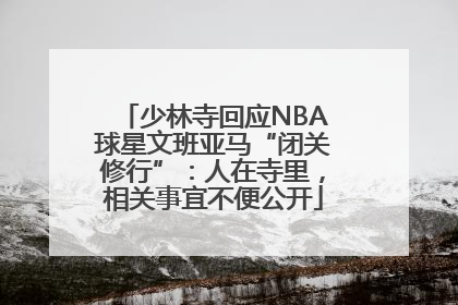 少林寺回应NBA球星文班亚马“闭关修行”：人在寺里，相关事宜不便公开