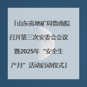 山东省地矿局鲁南院召开第三次安委会会议暨2025年“安全生产月”活动启动仪式