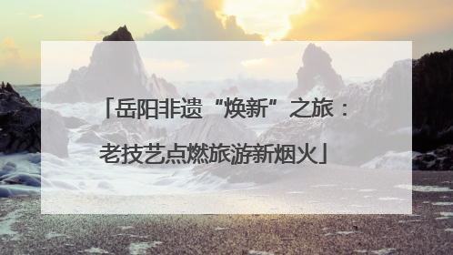 岳阳非遗“焕新”之旅：老技艺点燃旅游新烟火