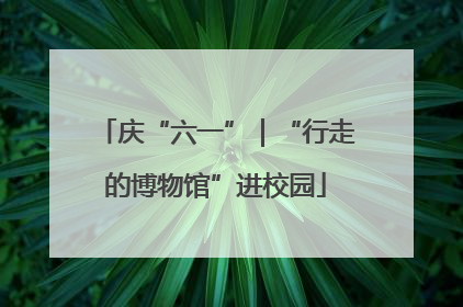 庆“六一”｜“行走的博物馆”进校园