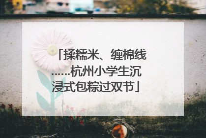 揉糯米、缠棉线……杭州小学生沉浸式包粽过双节