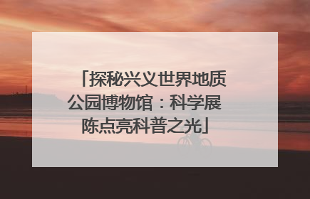 探秘兴义世界地质公园博物馆：科学展陈点亮科普之光